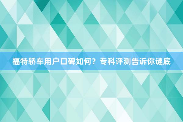 福特轿车用户口碑如何?专科评测告诉你谜底
