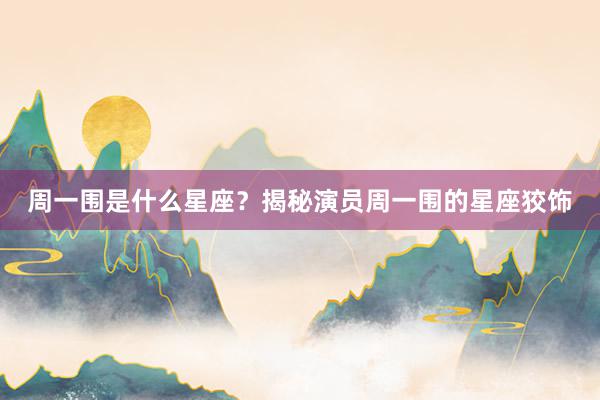周一围是什么星座?揭秘演员周一围的星座狡饰