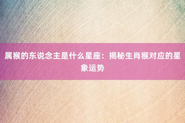 属猴的东说念主是什么星座:揭秘生肖猴对应的星象运势