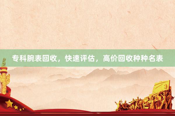 专科腕表回收,快速评估,高价回收种种名表