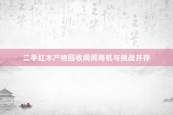 二手红木产物回收阛阓商机与挑战并存