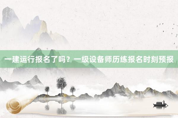 一建运行报名了吗?一级设备师历练报名时刻预报