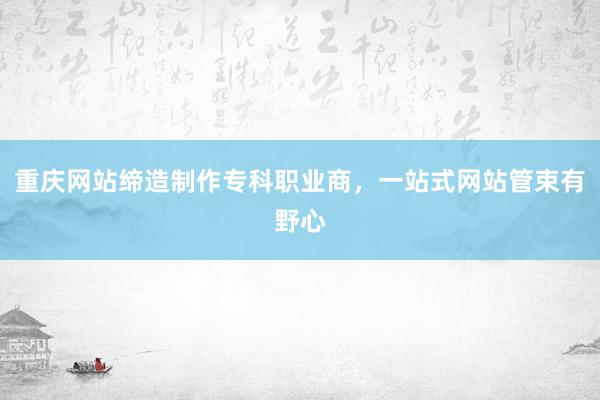 重庆网站缔造制作专科职业商,一站式网站管束有野心