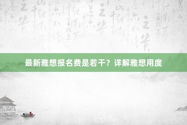 最新雅想报名费是若干?详解雅想用度