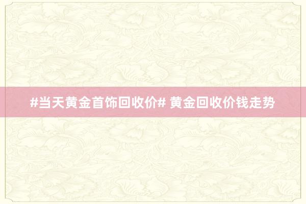 #当天黄金首饰回收价# 黄金回收价钱走势