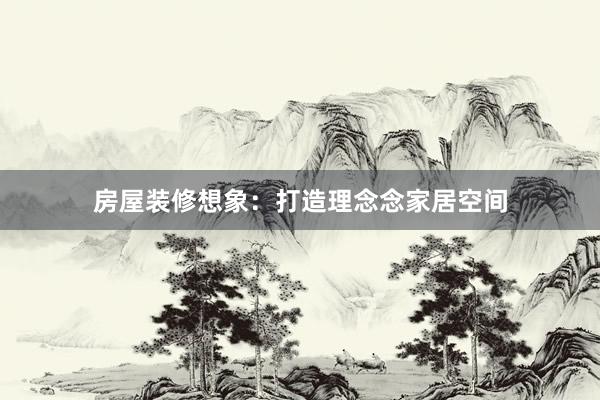 房屋装修想象：打造理念念家居空间